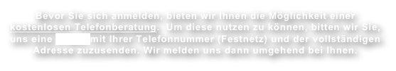 Bevor Sie sich anmelden, bieten wir Ihnen die Möglichkeit einer kostenlosen Telefonberatung.  Um diese nutzen zu können, bitten wir Sie, uns eine E-Mail mit Ihrer Telefonnummer (Festnetz) und der vollständigen Adresse zuzusenden. Wir melden uns dann umgehend bei Ihnen.